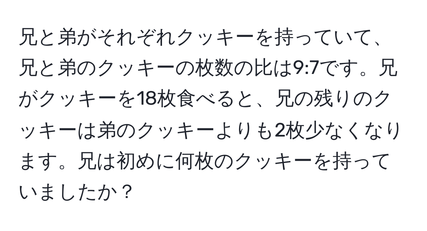 兄と弟がそれぞれクッキーを持っていて、兄と弟のクッキーの枚数の比は9:7です。兄がクッキーを18枚食べると、兄の残りのクッキーは弟のクッキーよりも2枚少なくなります。兄は初めに何枚のクッキーを持っていましたか？