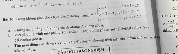 mặt cầu (S): x^2+y^2+z^2-2x-4y-6z-67=0. 
C. 
Bài 30. Trong không gian cho Oxyz, cho 2 đường thắng: d_1:beginarrayl x=3 y=2-2t, d_2:beginarrayl x=1-2t' y=2+t' z=1+2t'endarray. Câu 7. Trợ 
a. Chứng minh rằng: đ không cắt d_2 : nhưng d uông góc d 
△: 
b. Viết phương trình mặt phẳng (α) chứa d₁, (α) vuông góc d₂, mặt phẳng (β) chứa dị và  (x+1)/-2 =
thẳng AB 
(β) vuông góc d 
c. Tìm giao điểm của d₂ và (α) , dị và (β). Suy ra phương trình mặt cầu có bán kính nhỏ nhất tiế A 
xúc với d_1, d_2. câu hỏi trác nghiệm