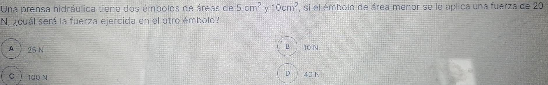 Una prensa hidráulica tiene dos émbolos de áreas de 5cm^2 y 10cm^2 , si el émbolo de área menor se le aplica una fuerza de 20
N, ¿cuál será la fuerza ejercida en el otro émbolo?
A 25 N
B ) 10 N
C 100 N
D 40 N