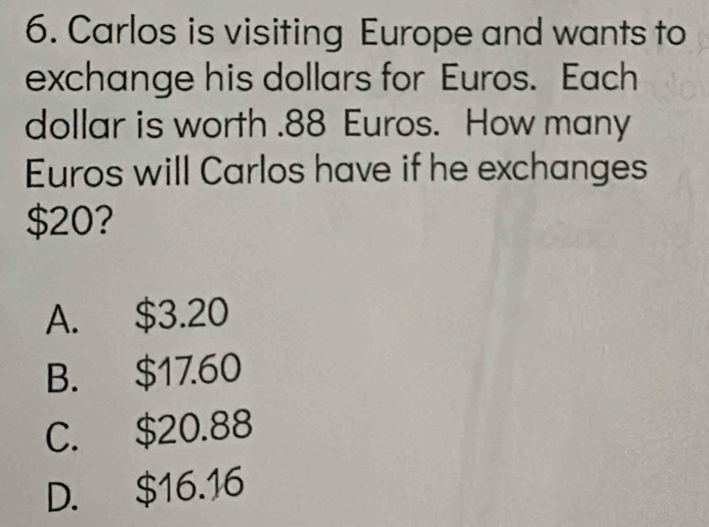 Carlos is visiting Europe and wants to
exchange his dollars for Euros. Each
dollar is worth . 88 Euros. How many
Euros will Carlos have if he exchanges
$20?
A. $3.20
B. $17.60
C. $20.88
D. $16.16