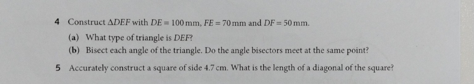 Construct △ DEF with DE=100mm, FE=70mm and DF=50mm. 
(a) What type of triangle is DEF? 
(b) Bisect each angle of the triangle. Do the angle bisectors meet at the same point? 
5 Accurately construct a square of side 4.7cm. What is the length of a diagonal of the square?