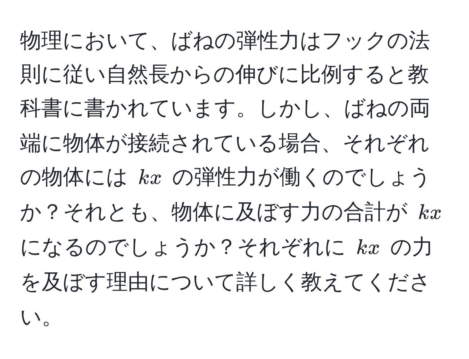 物理において、ばねの弾性力はフックの法則に従い自然長からの伸びに比例すると教科書に書かれています。しかし、ばねの両端に物体が接続されている場合、それぞれの物体には $kx$ の弾性力が働くのでしょうか？それとも、物体に及ぼす力の合計が $kx$ になるのでしょうか？それぞれに $kx$ の力を及ぼす理由について詳しく教えてください。