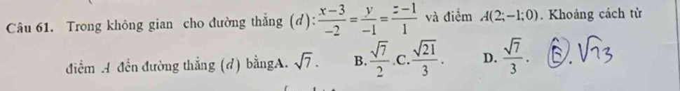 Trong không gian cho đường thắng (d):  (x-3)/-2 = y/-1 = (z-1)/1  và điểm A(2;-1;0). Khoảng cách từ
điểm A đến đường thắng (d) bằngA. sqrt(7). B.  sqrt(7)/2  .C.  sqrt(21)/3 . D.  sqrt(7)/3 .