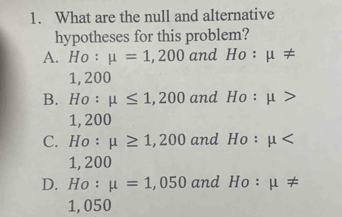 What are the null and alternative
hypotheses for this problem?
A. Ho : mu =1,200 and a ι ≠
1, 200
B. Ho : mu ≤ 1,200 and HO : μ >
1, 200
C. Ho : mu ≥ 1,200 and Ho : μ overline 
1, 200
D. Ho : mu =1,050 and Ho: μ ≠
1, 050