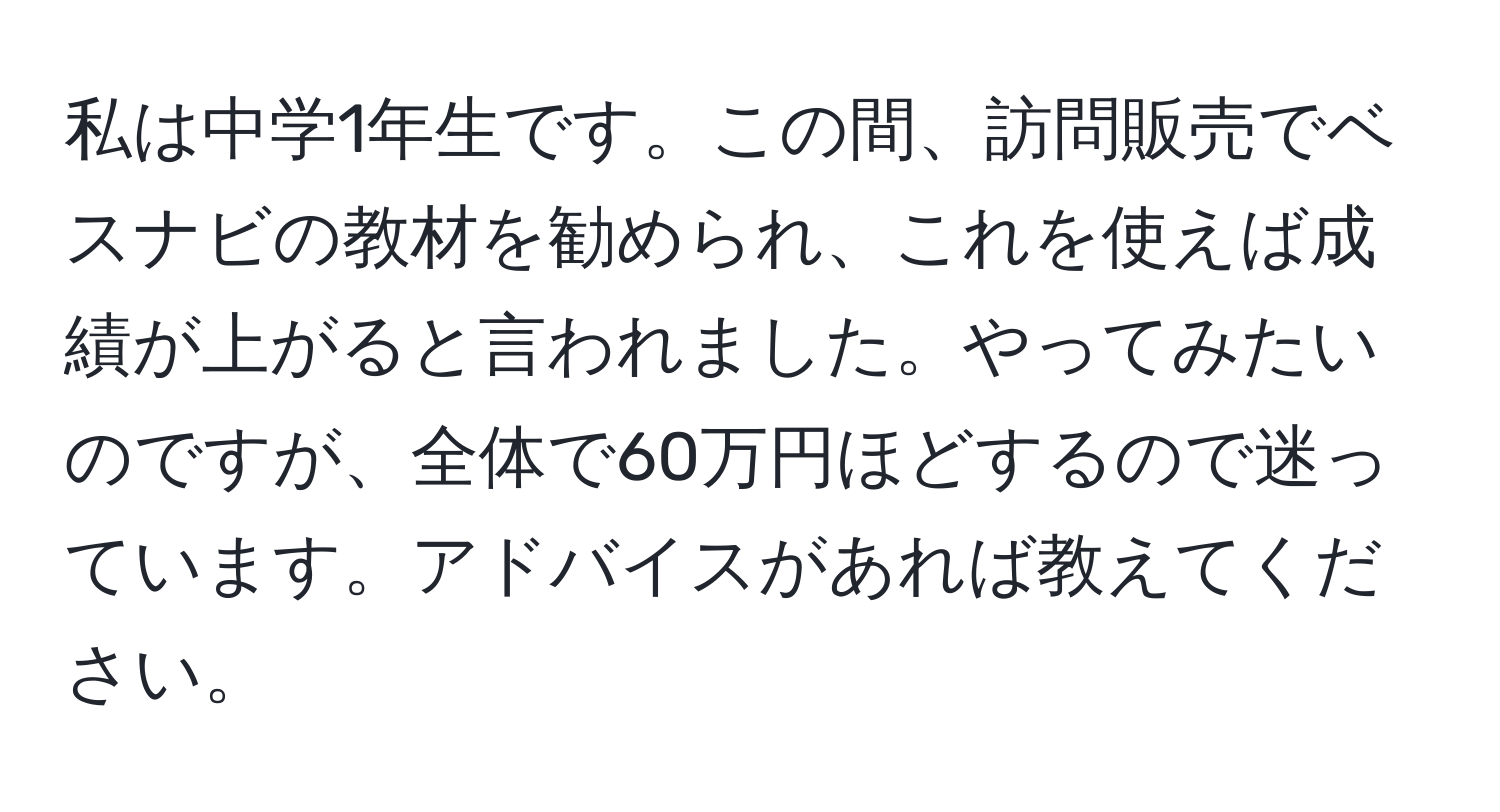 私は中学1年生です。この間、訪問販売でベスナビの教材を勧められ、これを使えば成績が上がると言われました。やってみたいのですが、全体で60万円ほどするので迷っています。アドバイスがあれば教えてください。