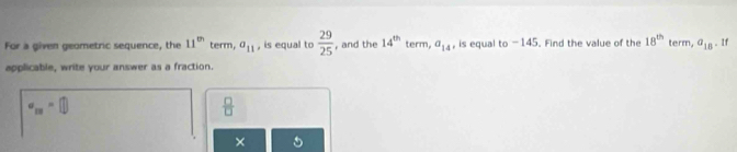 For a given geometric sequence, the 11^(th) term, a_11 , is equal to  29/25  , and the 14^(th) term, a_14 , is equal to -145. Find the value of the 18^(th) term, a_18. If 
applicable, write your answer as a fraction.
a_13=□
 □ /□  
×