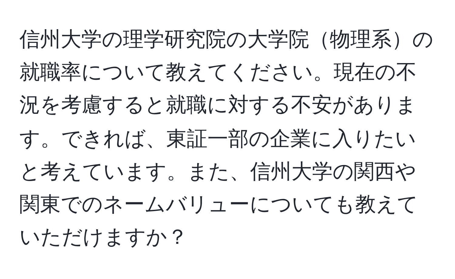 信州大学の理学研究院の大学院物理系の就職率について教えてください。現在の不況を考慮すると就職に対する不安があります。できれば、東証一部の企業に入りたいと考えています。また、信州大学の関西や関東でのネームバリューについても教えていただけますか？