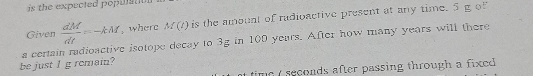 is the expected population 
Given  dM/dt =-kM , where M(t) is the amount of radioactive present at any time. 5 g of 
a certain radioactive isotope decay to 3g in 100 years. After how many years will there 
be just 1 g remain? 
time t seconds after passing through a fixed .