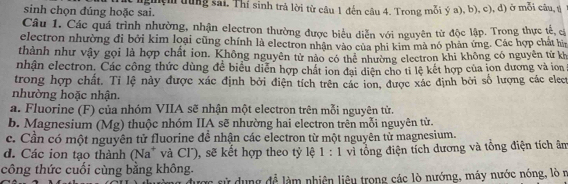 sinh chọn đúng hoặc sai. nghệm dùng sai, Thí sinh trả lời từ câu 1 đến câu 4. Trong mỗi ý a), b), c), đ) ở mỗi câu, ú
Câu 1. Các quá trình nhường, nhận electron thường được biểu diễn với nguyên từ độc lập. Trong thực tế, c
electron nhường đi bởi kim loại cũng chính là electron nhận vào của phi kim mà nó phân ứng. Các hợp chất hìn
thành như vậy gọi là hợp chất ion. Không nguyên từ nào có thể nhường electron khi không có nguyên từ kh
nhận electron. Các công thức dùng để biểu diễn hợp chất ion đại diện cho tỉ lệ kết hợp của ion dương và ion
trong hợp chất. Tỉ lệ này được xác định bởi điện tích trên các ion, được xác định bởi số lượng các elect
nhường hoặc nhận.
a. Fluorine (F) của nhóm VIIA sẽ nhận một electron trên mỗi nguyên tử.
b. Magnesium (Mg) thuộc nhóm IIA sẽ nhường hai electron trên mỗi nguyên tử.
c. Cần có một nguyên tử fluorine đề nhận các electron từ một nguyên tử magnesium.
d. Các ion tạo thành (Na* và Cl'), sẽ kết hợp theo tỷ lệ 1 : 1 vì tổng điện tích dương và tổng điện tích âm
công thức cuối cùng bằng không.
được sử dụng để làm nhiên liêu trong các lò nướng, máy nước nóng, lò n