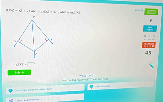 If WZ=YZ=74 and m∠ WXZ=37° , what is m∠ YXZ ? Video ⑱ Questions am wered 
9 
iapoed Time 
0 04 ” 

out of 100 0 SmartScore 
45
m∠ YXZ=□°
Submit 
Work it out 
Not feeling ready yet? These can help: 
Solve linear equations: mixed review Angle vocabulary 
Lesson: Angle bisectors