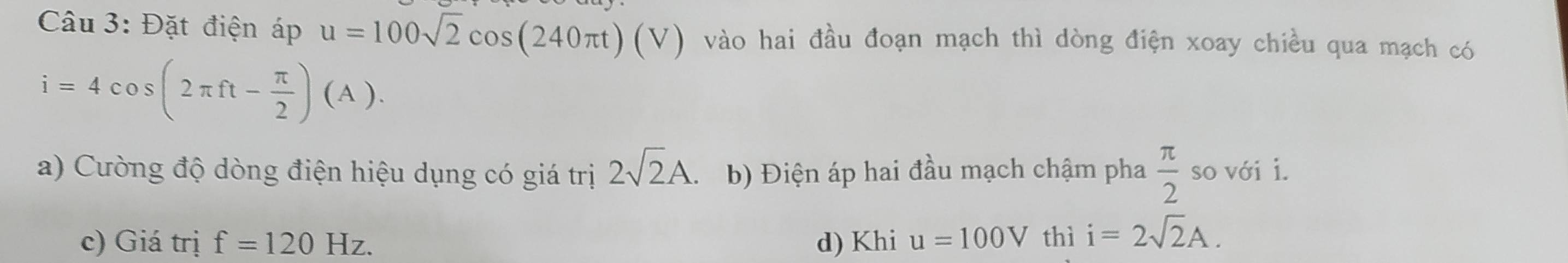 Đặt điện áp u=100sqrt(2)cos (240π t)(V) vào hai đầu đoạn mạch thì dòng điện xoay chiều qua mạch có
i=4cos (2π ft- π /2 )(A).
a) Cường độ dòng điện hiệu dụng có giá trị 2sqrt(2)A. b) Điện áp hai đầu mạch chậm pha  π /2  so với i.
c) Giá trị f=120Hz. d) Khi u=100V thì i=2sqrt(2)A.