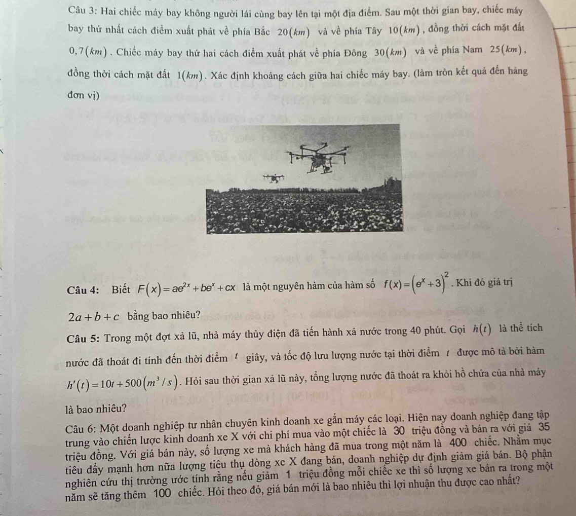 Hai chiếc máy bay không người lái cùng bay lên tại một địa điểm. Sau một thời gian bay, chiếc máy
bay thứ nhất cách điểm xuất phát về phía Bắc 20(km) và về phía Tây 10(km), đồng thời cách mặt đất
0,7(km) . Chiếc máy bay thứ hai cách điểm xuất phát về phía Đông 30(km) và về phía Nam 25(km),
đồng thời cách mặt đất 1(km). Xác định khoảng cách giữa hai chiếc máy bay. (làm tròn kết quả đến hảng
đơn vị)
Câu 4: Biết F(x)=ae^(2x)+be^x+cx là một nguyên hàm của hàm số f(x)=(e^x+3)^2. Khi đó giá trị
2a+b+c bằng bao nhiêu?
Câu 5: Trong một đợt xả lũ, nhà máy thủy điện đã tiến hành xả nước trong 40 phút. Gọi h(t) là thể tích
nước đã thoát đi tính đến thời điểm  giây, và tốc độ lưu lượng nước tại thời điểm / được mô tả bởi hàm
h'(t)=10t+500(m^3/s). Hỏi sau thời gian xả lũ này, tổng lượng nước đã thoát ra khỏi hồ chứa của nhà máy
là bao nhiêu?
Câu 6: Một doanh nghiệp tư nhân chuyên kinh doanh xe gắn máy các loại. Hiện nay doanh nghiệp đang tập
trung vào chiến lược kinh doanh xe X với chi phí mua vào một chiếc là 30 triệu đồng và bán ra với giả 35
triệu đồng. Với giá bán này, số lượng xe mà khách hàng đã mua trong một năm là 400 chiếc. Nhằm mục
tiêu đầy mạnh hơn nữa lượng tiêu thụ dòng xe X đang bán, doanh nghiệp dự định giảm giá bán. Bộ phận
nghiên cứu thị trường ước tính rằng nếu giảm 1 triệu đồng mỗi chiếc xe thì số lượng xe bản ra trong một
năm sẽ tăng thêm 100 chiếc. Hỏi theo đó, giá bán mới là bao nhiêu thì lợi nhuận thu được cao nhất?