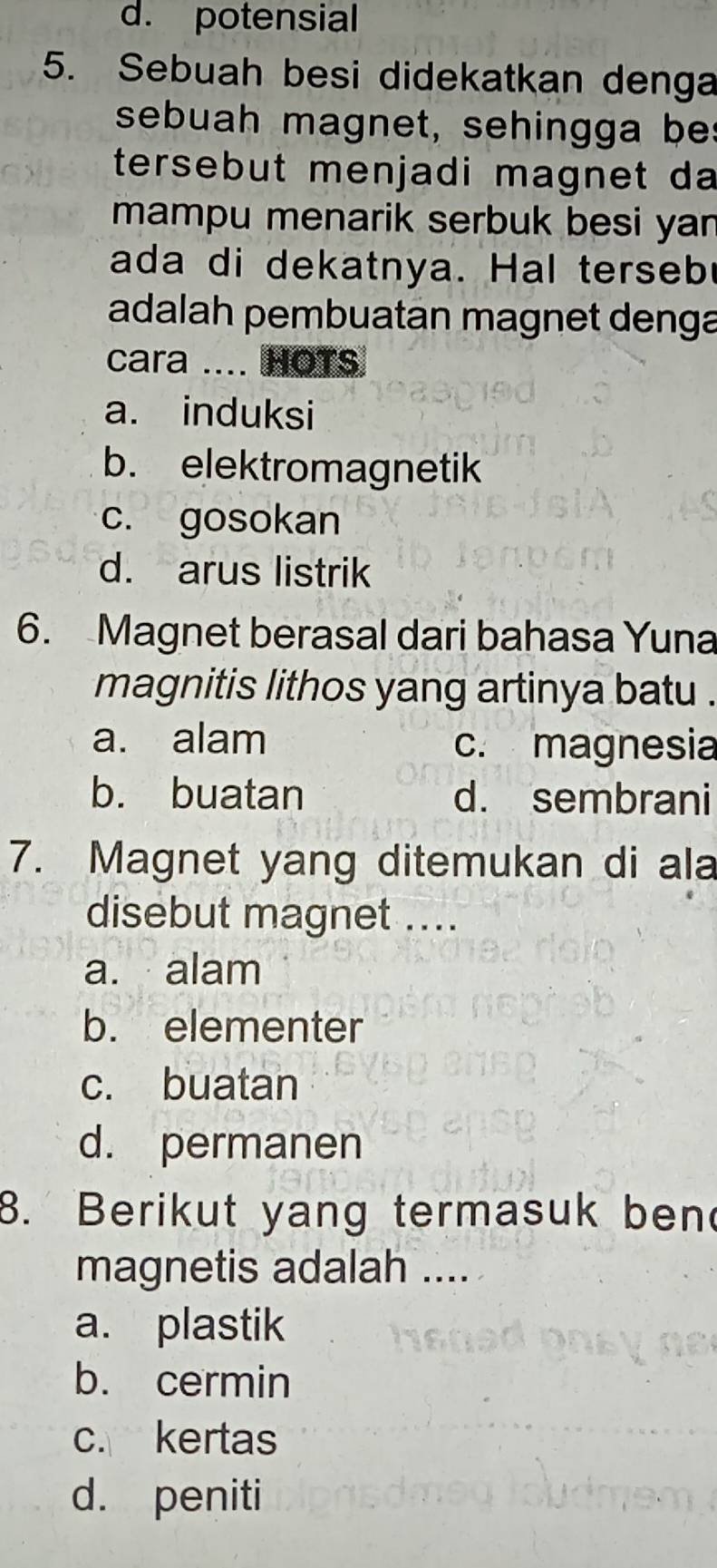 d. potensial
5. Sebuah besi didekatkan denga
sebuah magnet, sehingga bes
tersebut menjadi magnet da
mampu menarik serbuk besi yan
ada di dekatnya. Hal terseb
adalah pembuatan magnet denga
cara .... HOTS
a. induksi
b. elektromagnetik
c. gosokan
d. arus listrik
6. Magnet berasal dari bahasa Yuna
magnitis lithos yang artinya batu .
a. alam c. magnesia
b. buatan d. sembrani
7. Magnet yang ditemukan di ala
disebut magnet ....
a. alam
b. elementer
c. buatan
d. permanen
8. Berikut yang termasuk ben
magnetis adalah ....
a. plastik
b. cermin
c. kertas
d. peniti