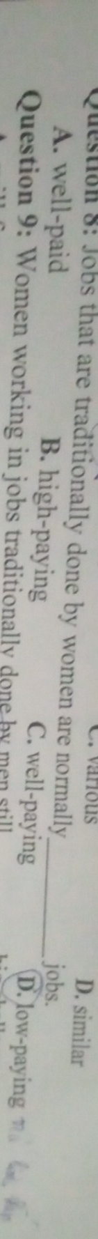 various D. similar
Question 8: Jobs that are traditionally done by women are normally
jobs.
A. well-paid B. high-paying C. well-paying D. low-paying
Question 9: Women working in jobs traditionally done by men still