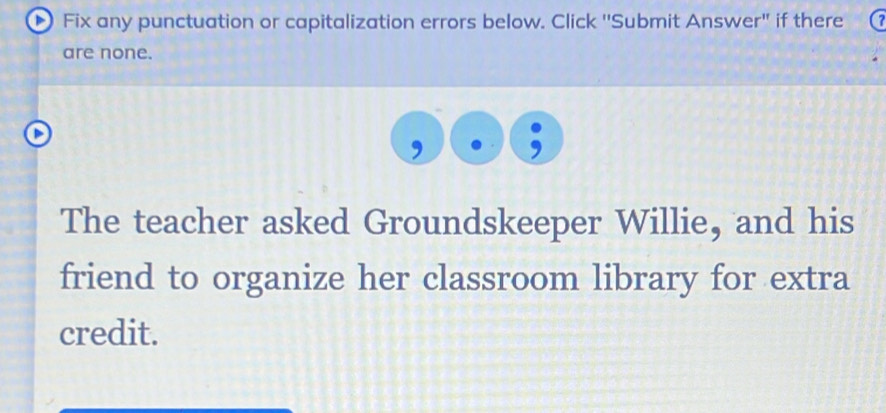 Fix any punctuation or capitalization errors below. Click ''Submit Answer" if there 
are none. 
The teacher asked Groundskeeper Willie, and his 
friend to organize her classroom library for extra 
credit.