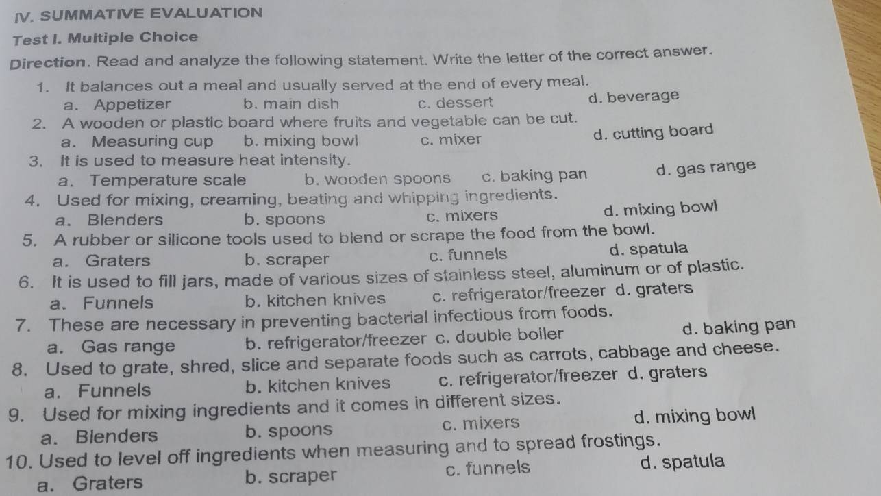 SUMMATIVE EVALUATION
Test I. Multiple Choice
Direction. Read and analyze the following statement. Write the letter of the correct answer.
1. It balances out a meal and usually served at the end of every meal.
a. Appetizer b. main dish c. dessert d. beverage
2. A wooden or plastic board where fruits and vegetable can be cut.
a. Measuring cup b. mixing bowl c. mixer
d. cutting board
3. It is used to measure heat intensity.
a. Temperature scale b. wooden spoons c. baking pan d. gas range
4. Used for mixing, creaming, beating and whipping ingredients.
a. Blenders b. spoons c. mixers
d. mixing bowl
5. A rubber or silicone tools used to blend or scrape the food from the bowl.
a. Graters b. scraper c. funnels d. spatula
6. It is used to fill jars, made of various sizes of stainless steel, aluminum or of plastic.
a. Funnels b. kitchen knives c. refrigerator/freezer d. graters
7. These are necessary in preventing bacterial infectious from foods.
a. Gas range b. refrigerator/freezer c. double boiler d. baking pan
8. Used to grate, shred, slice and separate foods such as carrots, cabbage and cheese.
a. Funnels b. kitchen knives c. refrigerator/freezer d. graters
9. Used for mixing ingredients and it comes in different sizes.
a. Blenders b. spoons c. mixers d. mixing bowl
10. Used to level off ingredients when measuring and to spread frostings.
a. Graters b. scraper c. funnels d. spatula