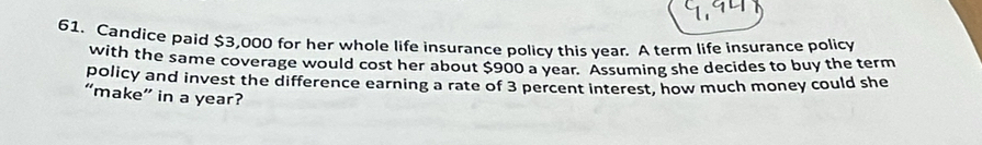 Candice paid $3,000 for her whole life insurance policy this year. A term life insurance policy 
with the same coverage would cost her about $900 a year. Assuming she decides to buy the term 
policy and invest the difference earning a rate of 3 percent interest, how much money could she 
“make” in a year?