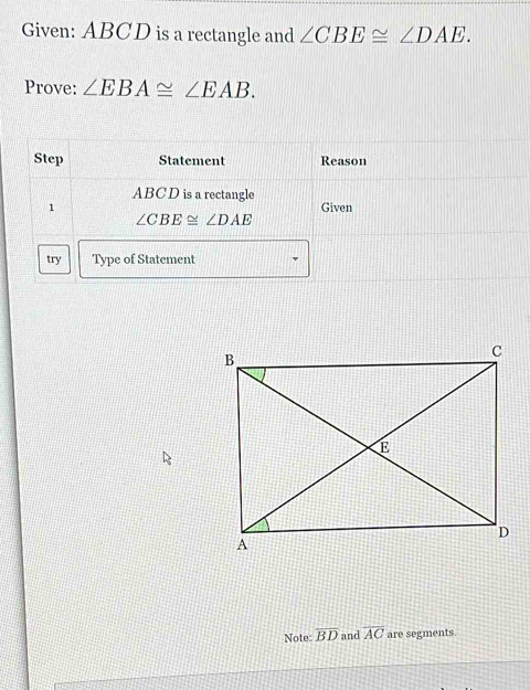 Given: ABCD is a rectangle and ∠ CBE≌ ∠ DAE. 
Prove: ∠ EBA≌ EAB. 
Step Statement Reason
ABCD is a rectangle 
1 Given
∠ CBE≌ ∠ DAE
try Type of Statement 
Note: overline BD and overline AC are segments