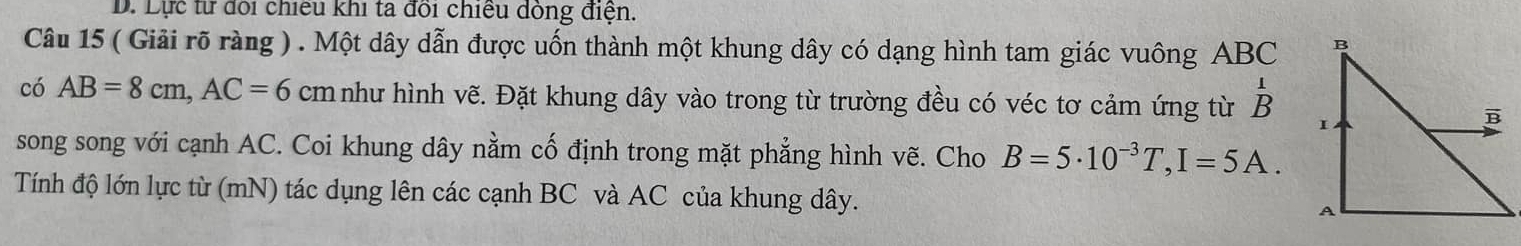 Lực từ đổi chiếu khi ta đổi chiều dỏng điện. 
Câu 15 ( Giải rõ ràng ) . Một dây dẫn được uốn thành một khung dây có dạng hình tam giác vuông ABC
có AB=8cm, AC=6 cm như hình vẽ. Đặt khung dây vào trong từ trường đều có véc tơ cảm ứng từ beginarrayr 1 Bendarray
song song với cạnh AC. Coi khung dây nằm cố định trong mặt phẳng hình vẽ. Cho B=5· 10^(-3)T, I=5A. 
Tính độ lớn lực từ (mN) tác dụng lên các cạnh BC và AC của khung dây.