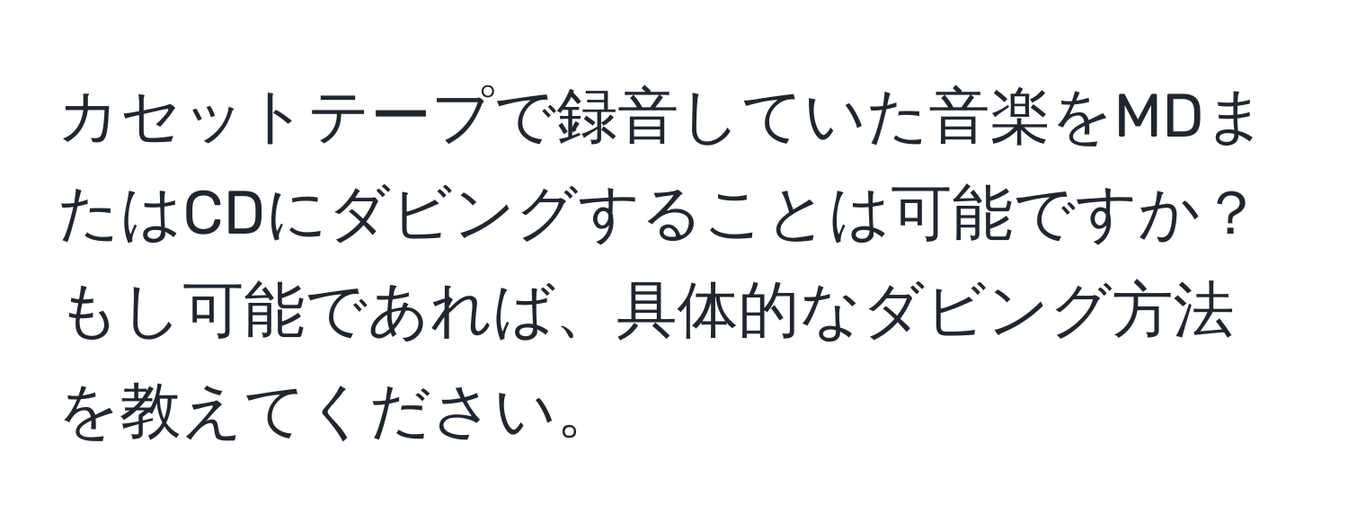 カセットテープで録音していた音楽をMDまたはCDにダビングすることは可能ですか？もし可能であれば、具体的なダビング方法を教えてください。