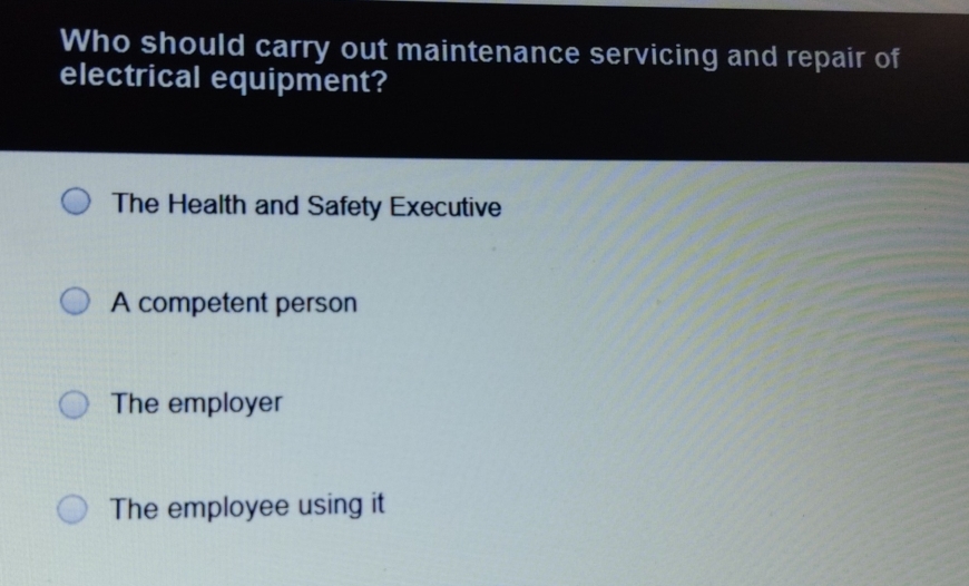 Who should carry out maintenance servicing and repair of
electrical equipment?
The Health and Safety Executive
A competent person
The employer
The employee using it