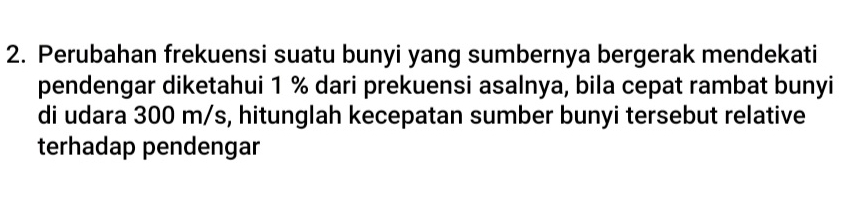 Perubahan frekuensi suatu bunyi yang sumbernya bergerak mendekati 
pendengar diketahui 1 % dari prekuensi asalnya, bila cepat rambat bunyi 
di udara 300 m/s, hitunglah kecepatan sumber bunyi tersebut relative 
terhadap pendengar