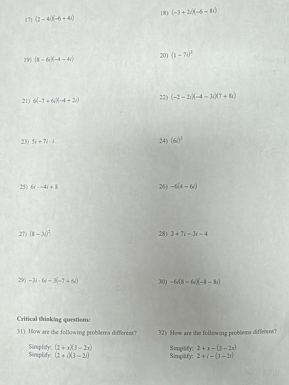 (-3+2i)(-6-8i)
17) (2-4i)(-6+4i)
19) (8-6i)(-4-4i)
20) (1-7i)^2
22) 
21) 6(-7+6i)(-4+2i) (-2-2i)(-4-3i)(7+8i)
23) 5i+7i· i 24) (6i)^3
25) 6i· -4i+8 26) -6(4-6i)
27) (8-3i)^2 28) 3+7i-3i-4
29) -3i· 6i-3(-7+6i) 30) -6i(8-6i)(-8-8i)
Critical thinking questions: 
31) How are the following problems different? 32) How are the following problems different? 
Simplify: (2+x)(3-2x) Simplify: 2+x-(3-2x)
Simplify: (2+i)(3-2i) Simplify: 2+i-(3-2i)