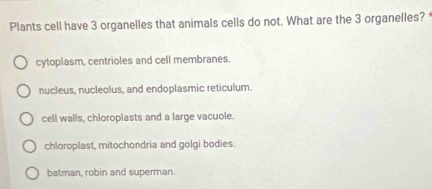 Plants cell have 3 organelles that animals cells do not. What are the 3 organelles? '
cytoplasm, centrioles and cell membranes.
nucleus, nucleolus, and endoplasmic reticulum.
cell walls, chioroplasts and a large vacuole.
chloroplast, mitochondria and golgi bodies.
batman, robin and superman.