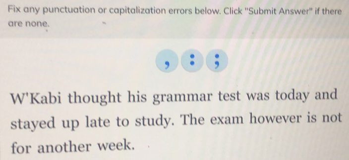 Fix any punctuation or capitalization errors below. Click "Submit Answer" if there 
are none. 
W'Kabi thought his grammar test was today and 
stayed up late to study. The exam however is not 
for another week.