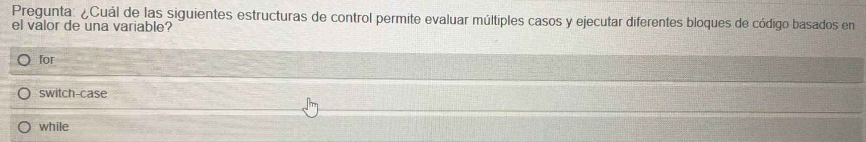 Pregunta: ¿Cuál de las siguientes estructuras de control permite evaluar múltiples casos y ejecutar diferentes bloques de código basados en
el valor de una variable?
for
switch-case
while