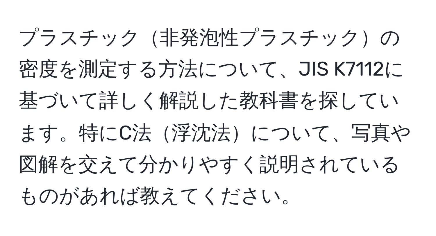 プラスチック非発泡性プラスチックの密度を測定する方法について、JIS K7112に基づいて詳しく解説した教科書を探しています。特にC法浮沈法について、写真や図解を交えて分かりやすく説明されているものがあれば教えてください。