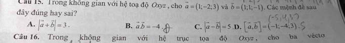 Cầu 15. Trong không gian với hệ toạ độ Oxyz , cho vector a=(1;-2;3) và vector b=(1;1;-1)
đây đúng hay sai? . Các mệnh đê sau
A. |vector a+vector b|=3. |vector a-vector b|=5 .D. [vector a,vector b]=(-1;-4;3)
B. vector avector b=-4. C.
Câu 16. Trong khộng gian với hệ trục tọa độ Oxyz , cho ba vécto