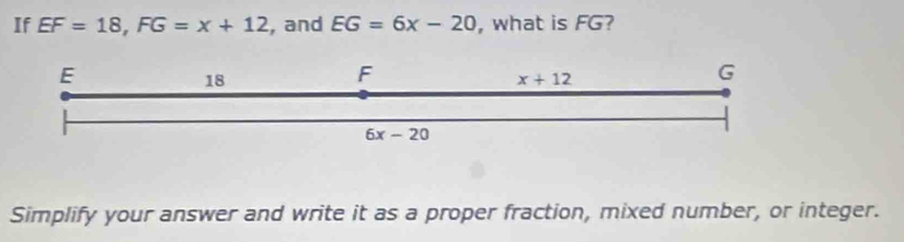 If EF=18,FG=x+12 , and EG=6x-20 , what is FG?
Simplify your answer and write it as a proper fraction, mixed number, or integer.