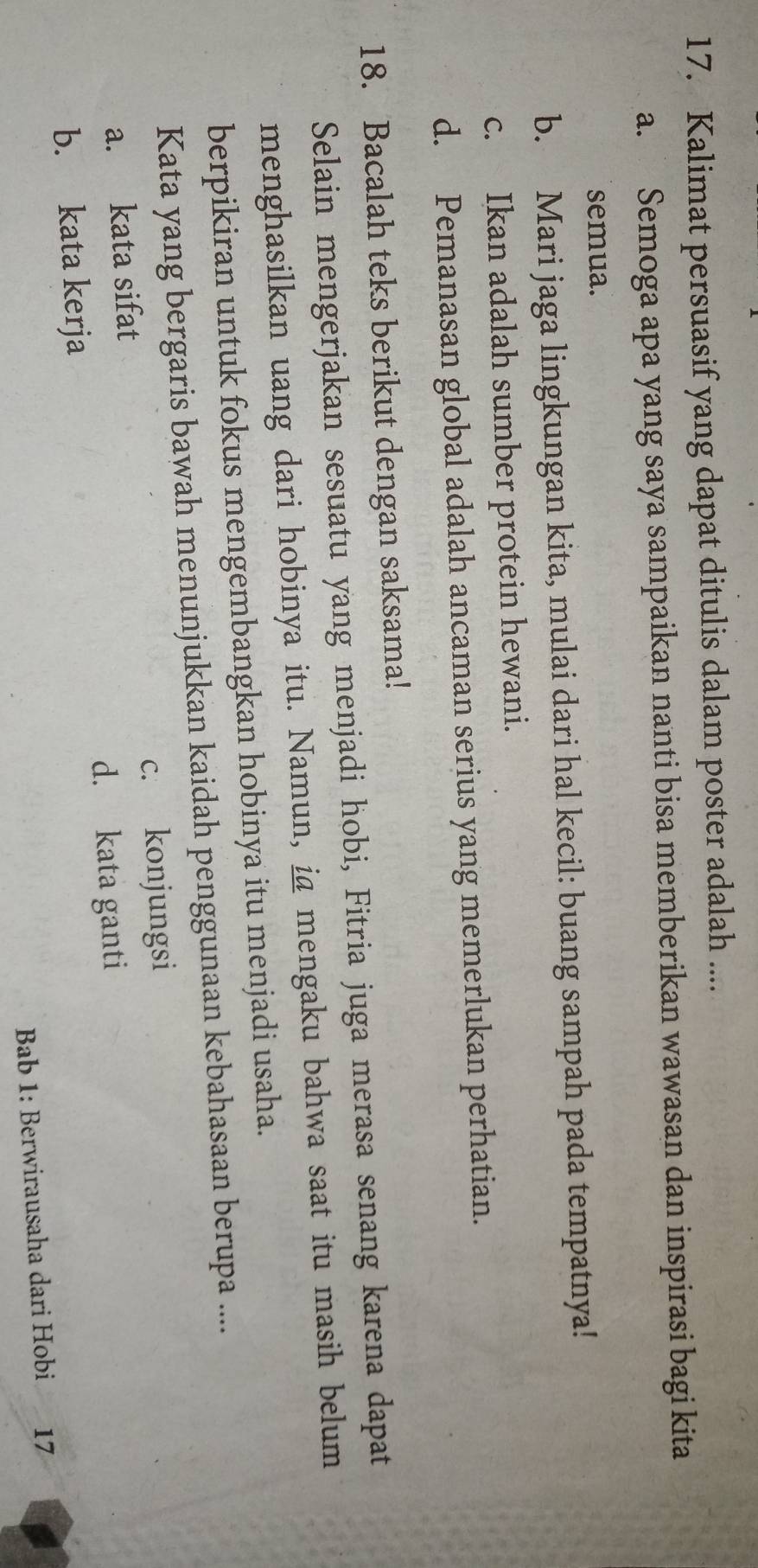 Kalimat persuasif yang dapat ditulis dalam poster adalah ....
a. Semoga apa yang saya sampaikan nanti bisa memberikan wawasan dan inspirasi bagi kita
semua.
b. Mari jaga lingkungan kita, mulai dari hal kecil: buang sampah pada tempatnya!
c. Ikan adalah sumber protein hewani.
d. Pemanasan global adalah ancaman serius yang memerlukan perhatian.
18. Bacalah teks berikut dengan saksama!
Selain mengerjakan sesuatu yang menjadi hobi, Fitria juga merasa senang karena dapat
menghasilkan uang dari hobinya itu. Namun, ia mengaku bahwa saat itu masih belum
berpikiran untuk fokus mengembangkan hobinya itu menjadi usaha.
Kata yang bergaris bawah menunjukkan kaidah penggunaan kebahasaan berupa ....
a. kata sifat c. konjungsi
d. kata ganti
b. kata kerja
Bab 1: Berwirausaha dari Hobi 17
