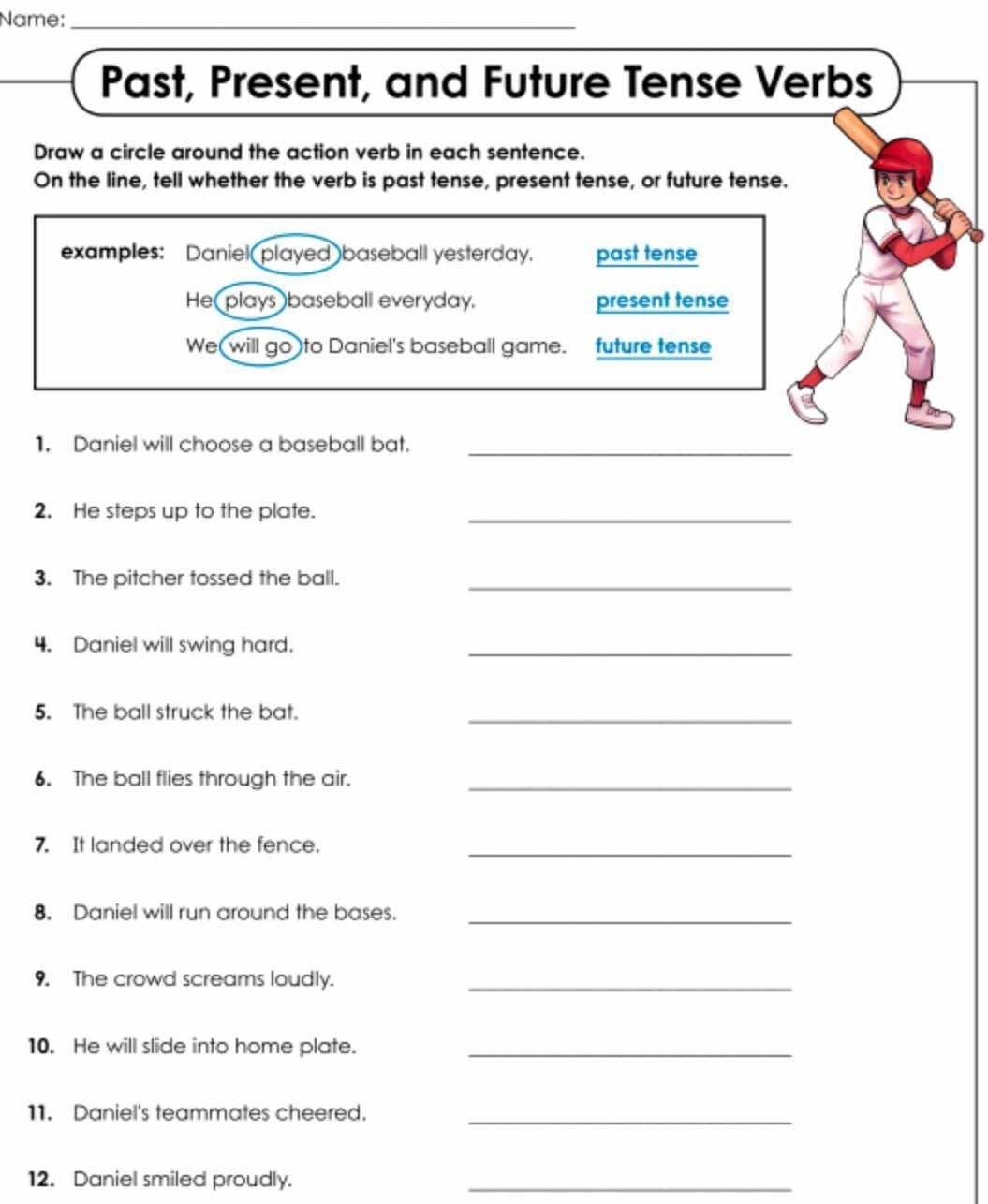 Name:_ 
Past, Present, and Future Tense Verbs 
Draw a circle around the action verb in each sentence. 
On the line, tell whether the verb is past tense, present tense, or future tense. 
examples: Daniel played baseball yesterday. past tense 
He( plays baseball everyday. present tense 
We(will go )to Daniel's baseball game. future tense 
1. Daniel will choose a baseball bat._ 
2. He steps up to the plate._ 
3. The pitcher tossed the ball._ 
4. Daniel will swing hard._ 
5. The ball struck the bat._ 
6. The ball flies through the air._ 
7. It landed over the fence._ 
8. Daniel will run around the bases._ 
9. The crowd screams loudly._ 
10. He will slide into home plate._ 
11. Daniel's teammates cheered._ 
12. Daniel smiled proudly._