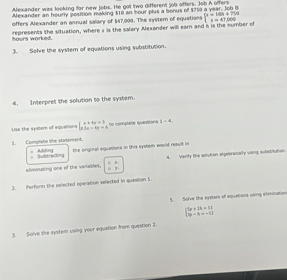 Alexander was looking for new jobs. He got two different job offers. Job A offers 
Alexander an hourly position making $18 an hour plus a bonus of $750 a year. Job B 
offers Alexander an annual salary of $47,000. The system of equations beginarrayl s=18h+750 s=47,000endarray.
represents the situation, where s is the salary Alexander will earn and h is the number of
hours worked. 
3. Solve the system of equations using substitution. 
4. Interpret the solution to the system. 
Use the system of equations beginarrayl x+4y=3 0.5x-4y=6endarray. to complete questions 1-4. 
1. Complete the statement. 
Adding the original equations in this system would result in 
Subtracting 
4. Verify the solution algebraically using substitution. 
eliminating one of the variables, x.
y. 
2. Perform the selected operation selected in question 1. 
5. Solve the system of equations using elimination
beginarrayl 5p+2h=13 3p-h=-12endarray.
3. Solve the system using your equation from question 2.