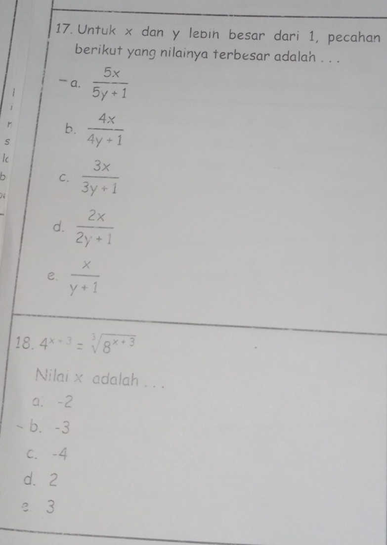 Untuk x dan y lebin besar dari 1, pecahan
berikut yang nilainya terbesar adalah . . .
- a.  5x/5y+1 
1
r b.  4x/4y+1 
s
Ic
b C.  3x/3y+1 
d.  2x/2y+1 
e.  x/y+1 
18. 4^(x+3)=sqrt[3](8^(x+3))
Nilai x adalah . . .
a. -2
-b. -3
C. -4
d. 2
e 3