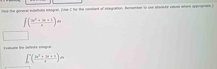 Find the general indefinite integral. (Use C for the constant of integration. Remember to use absolute values where appropriate.)
∈t ( (3x^2+3x+1)/x )dx
Evaluate the definite integral.
∈t _1^(4(frac 3x^2)+3x+1x)dx