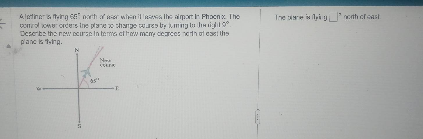 A jetliner is flying 65° north of east when it leaves the airport in Phoenix. The The plane is flying □° north of east.
control tower orders the plane to change course by turning to the right 9°.
Describe the new course in terms of how many degrees north of east the
plane is flying.