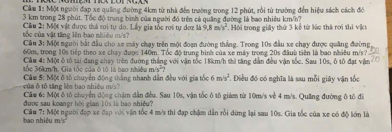 Một người đạp xe quãng đường 4km từ nhà đến trường trong 12 phút, rồi từ trường đến hiệu sách cách đó
3 km trong 28 phút. Tốc độ trung bình của người đó trên cả quãng đường là bao nhiêu km/h?
Câu 2: Một vật được thả rơi tự do. Lầy gia tốc rơi tự dơz là 9,8m/s^2 *. Hỏi trong giây thứ 3 kể từ lúc thả rơi thì vận
tốc của vật tăng lên bao nhiêu m/s?
Câu 3: Một người bắt đầu cho xe máy chạy trên một đoạn đường thẳng. Trong 10s đầu xe chạy được quãng đường
60m, trong 10s tiếp theo xe chạy được 140m. Tốc độ trung bình của xe máy trong 20s đâuù tiên là bao nhiêu m/s?
Câu 4: Một ô tô tải đang chạy trên đường thẳng với vận tốc 18km/h thì tăng dẫn đều vận tốc. Sau 10s, ô tô đạt vận
tốc 36km/h. Gia tốc của ô tô là bao nhiêu m/s^2 2
Câu 5: Một ô tố chuyển động thắng nhanh dần đều với gia tốc 6m/s^2. Điều đó có nghĩa là sau mỗi giây vận tốc
của ô tô tăng lên bao nhiêu m/s?
Câu 6: Một ô tô chuyển động chậm dần đều. Sau 10s, vận tốc ô tô giảm từ 10m/s về 4 m/s. Quãng đường ô tô đi
được sau koangr hời gian 10s là bao nhiêu?
Câu 7: Một người đạp xe đạp với vận tốc 4 m/s thì đạp chậm dần rồi dừng lại sau 10s. Gia tốc của xe có độ lớn là
bao nhiêu m/s^2