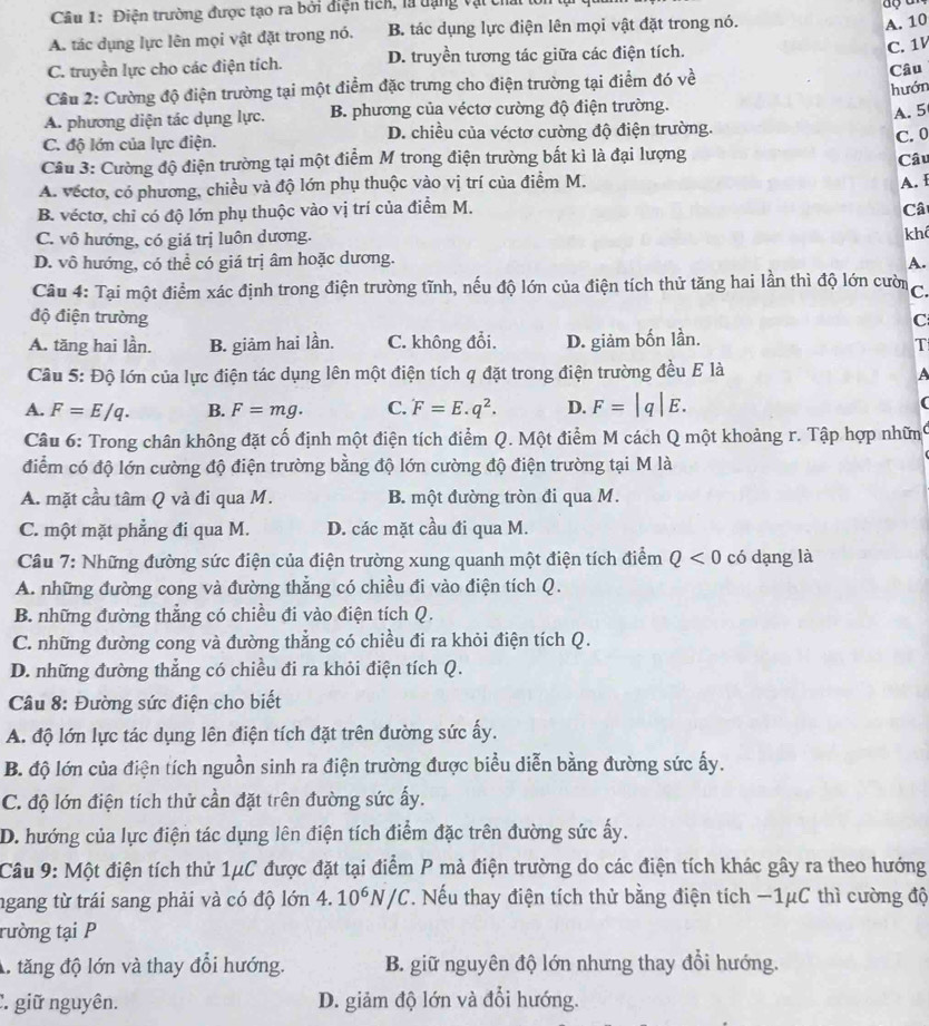 Điện trường được tạo ra bởi điện tich, là tạng vật chất
A. tác dụng lực lên mọi vật đặt trong nó. B. tác dụng lực điện lên mọi vật đặt trong nó.
A. 10
C. truyền lực cho các điện tích. D. truyền tương tác giữa các điện tích. C. 1
Câu 2: Cường độ điện trường tại một điểm đặc trưng cho điện trường tại điểm đó về Câu
hướn
A. phương diện tác dụng lực. B. phương của véctơ cường độ điện trường.
A. 5
C. độ lớn của lực điện. D. chiều của véctơ cường độ điện trường.
C. 0
Câu 3: Cường độ điện trường tại một điểm M trong điện trường bất kì là đại lượng
Câu
A. véctơ, có phương, chiều và độ lớn phụ thuộc vào vị trí của điểm M.
B. véctơ, chỉ có độ lớn phụ thuộc vào vị trí của điểm M. A. I
Câ
C. vô hướng, có giá trị luôn dương. kh
D. vô hướng, có thể có giá trị âm hoặc dương. A.
Câu 4: Tại một điểm xác định trong điện trường tĩnh, nếu độ lớn của điện tích thử tăng hai lần thì độ lớn cườn C.
độ điện trường C
A. tăng hai lần. B. giảm hai lần. C. không đổi. D. giảm bốn lần.
T
Câu 5: Độ lớn của lực điện tác dụng lên một điện tích q đặt trong điện trường đều E là
A
A. F=E/q. B. F=mg. C. F=E.q^2. D. F=|q|E. (
Câu 6: Trong chân không đặt cố định một điện tích điểm Q. Một điểm M cách Q một khoảng r. Tập hợp nhữn
điểm có độ lớn cường độ điện trường bằng độ lớn cường độ điện trường tại M là
A. mặt cầu tâm Q và đi qua M. B. một đường tròn đi qua M.
C. một mặt phẳng đi qua M. D. các mặt cầu đi qua M.
Câu 7: Những đường sức điện của điện trường xung quanh một điện tích điểm Q<0</tex> có dạng là
A. những đường cong và đường thẳng có chiều đi vào điện tích Q.
B. những đường thẳng có chiều đi vào điện tích Q.
C. những đường cong và đường thẳng có chiều đi ra khỏi điện tích Q.
D. những đường thẳng có chiều đi ra khỏi điện tích Q.
Câu 8: Đường sức điện cho biết
A. độ lớn lực tác dụng lên điện tích đặt trên đường sức ấy.
B. độ lớn của điện tích nguồn sinh ra điện trường được biểu diễn bằng đường sức ấy.
C. độ lớn điện tích thử cần đặt trên đường sức ấy.
D. hướng của lực điện tác dụng lên điện tích điểm đặc trên đường sức ấy.
Câu 9: Một điện tích thử 1μC được đặt tại điểm P mà điện trường do các điện tích khác gây ra theo hướng
ngang từ trái sang phải và có độ lớn 4.10^6N/C. Nếu thay điện tích thử bằng điện tích −1μC thì cường độ
rường tại P
A. tăng độ lớn và thay đổi hướng. B. giữ nguyên độ lớn nhưng thay đổi hướng.
: giữ nguyên. D. giảm độ lớn và đổi hướng.
