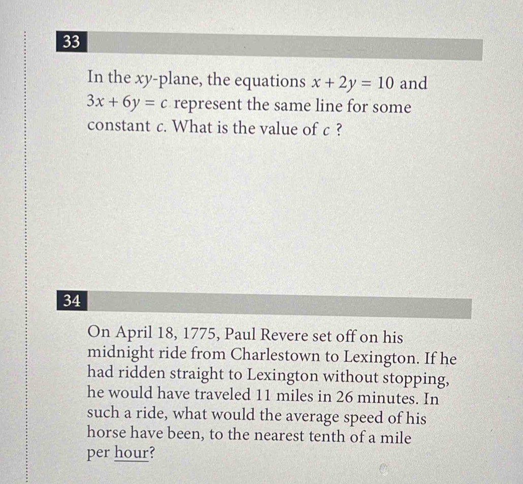 In the xy -plane, the equations x+2y=10 and
3x+6y=c represent the same line for some
constant c. What is the value of c ?
34
On April 18, 1775, Paul Revere set off on his
midnight ride from Charlestown to Lexington. If he
had ridden straight to Lexington without stopping,
he would have traveled 11 miles in 26 minutes. In
such a ride, what would the average speed of his
horse have been, to the nearest tenth of a mile
per hour?