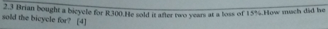 2.3 Brian bought a bicycle for R300.He sold it after two years at a loss of 15%.How much did he 
sold the bicycle for? [4]