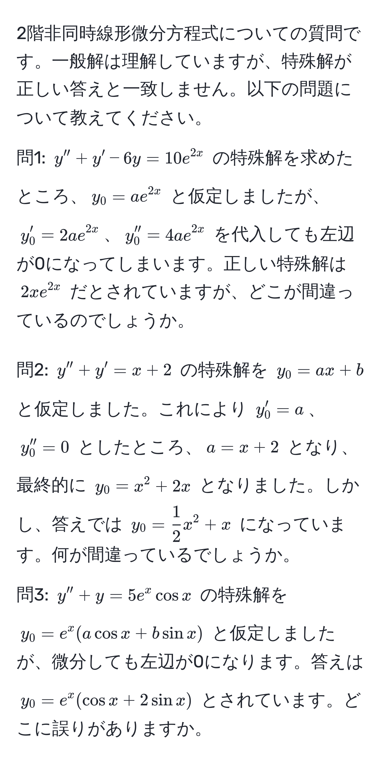 2階非同時線形微分方程式についての質問です。一般解は理解していますが、特殊解が正しい答えと一致しません。以下の問題について教えてください。

問1: $y'' + y' - 6y = 10e^(2x)$ の特殊解を求めたところ、$y_0 = ae^(2x)$ と仮定しましたが、
$y_0' = 2ae^(2x)$、$y_0'' = 4ae^(2x)$ を代入しても左辺が0になってしまいます。正しい特殊解は $2xe^(2x)$ だとされていますが、どこが間違っているのでしょうか。

問2: $y'' + y' = x + 2$ の特殊解を $y_0 = ax + b$ と仮定しました。これにより $y_0' = a$、$y_0'' = 0$ としたところ、$a = x + 2$ となり、最終的に $y_0 = x^(2 + 2x$ となりました。しかし、答えでは $y_0 = frac1)2x^2 + x$ になっています。何が間違っているでしょうか。

問3: $y'' + y = 5e^x cos x$ の特殊解を $y_0 = e^x(a cos x + b sin x)$ と仮定しましたが、微分しても左辺が0になります。答えは $y_0 = e^x(cos x + 2 sin x)$ とされています。どこに誤りがありますか。