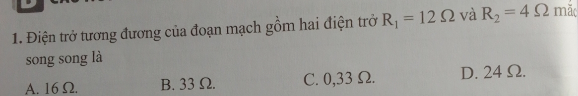 Điện trở tương đương của đoạn mạch gồm hai điện trở R_1=12Omega và R_2=4Omega mǎc
song song là
A. 16 Ω. B. 33Ω. C. 0,33 Ω. D. 24 Ω.