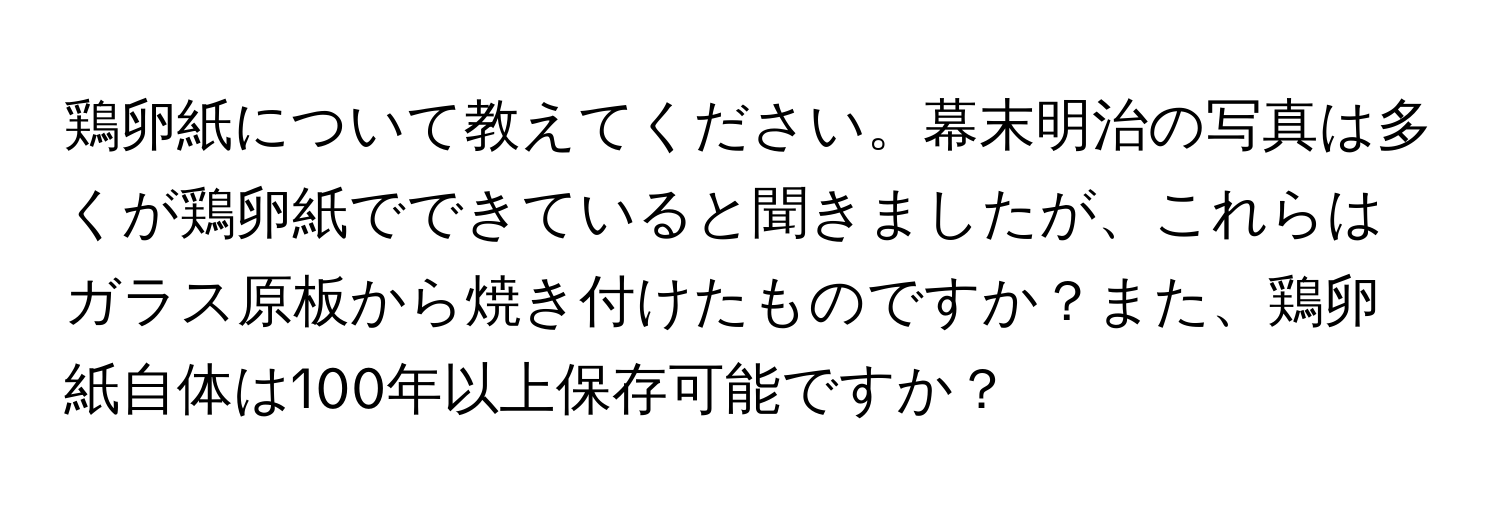 鶏卵紙について教えてください。幕末明治の写真は多くが鶏卵紙でできていると聞きましたが、これらはガラス原板から焼き付けたものですか？また、鶏卵紙自体は100年以上保存可能ですか？