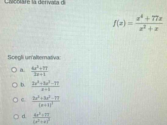 Calcolare la derivata di
f(x)= (x^4+77x)/x^2+x 
Scegli un'alternativa:
a.  (4x^3+77)/2x+1 
b.  (2x^3+3x^2-77)/x+1 
c. frac 2x^3+3x^2-77(x+1)^2
d. frac 4x^3+77(x^2+x)^2