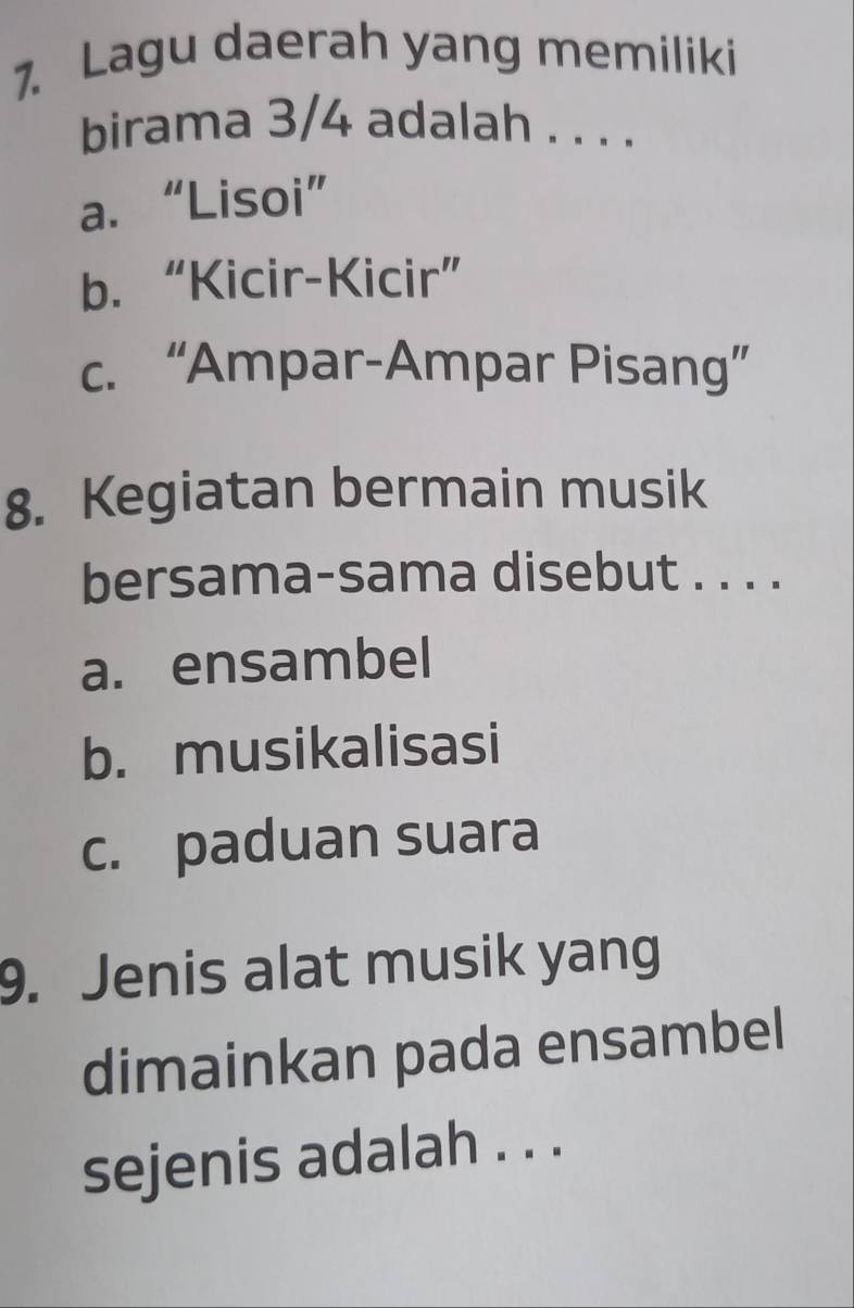 Lagu daerah yang memiliki
birama 3/4 adalah . . . .
a. “Lisoi”
b. “Kicir-Kicir”
c. “Ampar-Ampar Pisang”
8. Kegiatan bermain musik
bersama-sama disebut . . . .
a. ensambel
b. musikalisasi
c. paduan suara
9. Jenis alat musik yang
dimainkan pada ensambel
sejenis adalah . . .