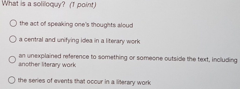 What is a soliloquy? (1 point)
the act of speaking one's thoughts aloud
a central and unifying idea in a literary work
an unexplained reference to something or someone outside the text, including
another literary work
the series of events that occur in a literary work