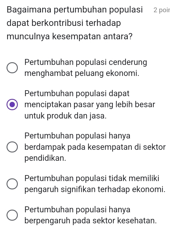 Bagaimana pertumbuhan populasi 2 poin
dapat berkontribusi terhadap
munculnya kesempatan antara?
Pertumbuhan populasi cenderung
menghambat peluang ekonomi.
Pertumbuhan populasi dapat
menciptakan pasar yang lebih besar
untuk produk dan jasa.
Pertumbuhan populasi hanya
berdampak pada kesempatan di sektor
pendidikan.
Pertumbuhan populasi tidak memiliki
pengaruh signifıkan terhadap ekonomi.
Pertumbuhan populasi hanya
berpengaruh pada sektor kesehatan.